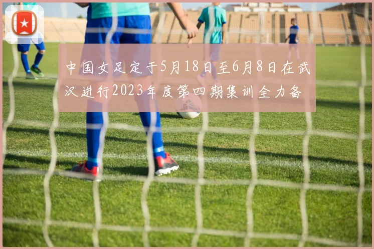 中国女足定于5月18日至6月8日在武汉进行2023年度第四期集训全力备战国际赛事