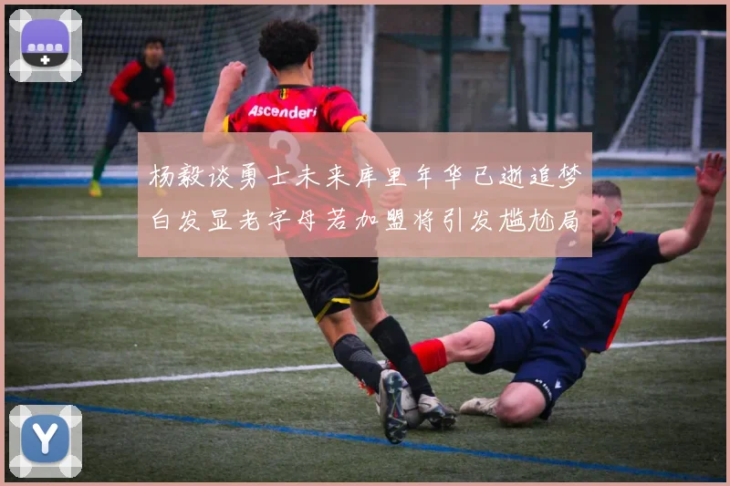 杨毅谈勇士未来库里年华已逝追梦白发显老字母若加盟将引发尴尬局面