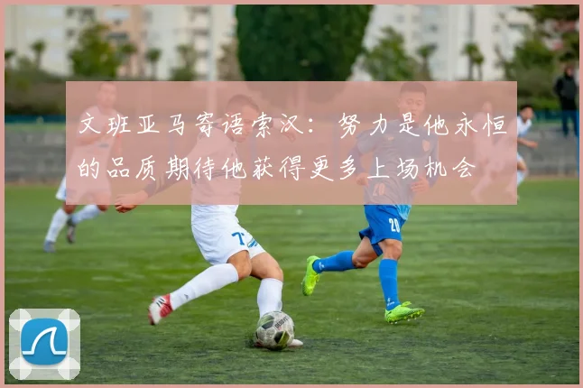 文班亚马寄语索汉：努力是他永恒的品质期待他获得更多上场机会