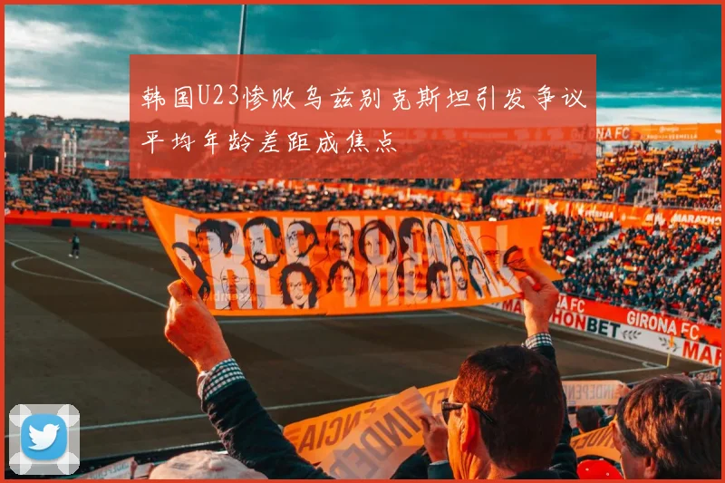 韩国U23惨败乌兹别克斯坦引发争议平均年龄差距成焦点