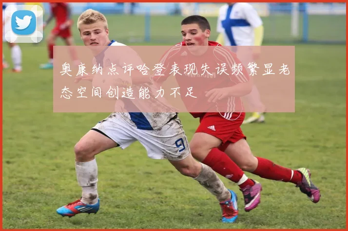 奥康纳点评哈登表现失误频繁显老态空间创造能力不足