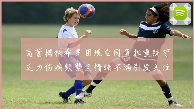 高管揭秘希罗困境合同负担重防守乏力伤病频繁且情绪不满引发关注