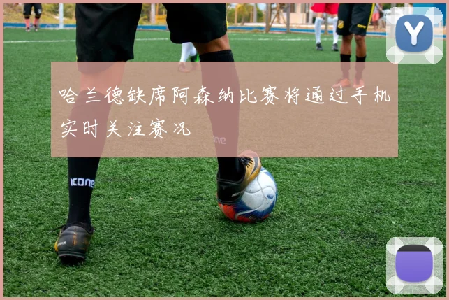 哈兰德缺席阿森纳比赛将通过手机实时关注赛况
