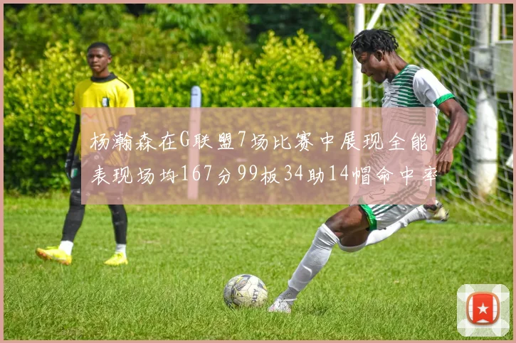 杨瀚森在G联盟7场比赛中展现全能表现场均167分99板34助14帽命中率超五成