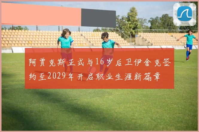 阿贾克斯正式与16岁后卫伊舍克签约至2029年开启职业生涯新篇章
