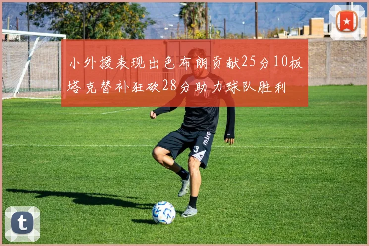 小外援表现出色布朗贡献25分10板塔克替补狂砍28分助力球队胜利