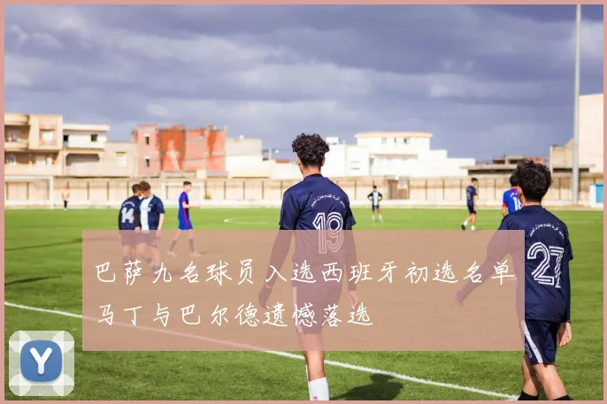 巴萨九名球员入选西班牙初选名单马丁与巴尔德遗憾落选