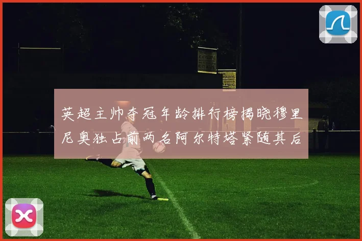 英超主帅夺冠年龄排行榜揭晓穆里尼奥独占前两名阿尔特塔紧随其后