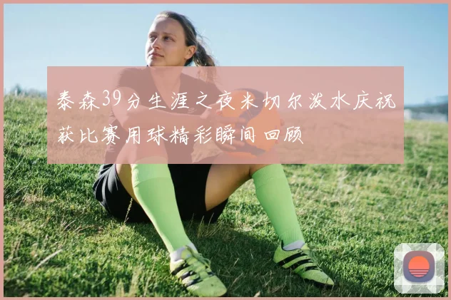 泰森39分生涯之夜米切尔泼水庆祝获比赛用球精彩瞬间回顾