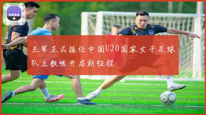 王军正式接任中国U20国家女子足球队主教练开启新征程