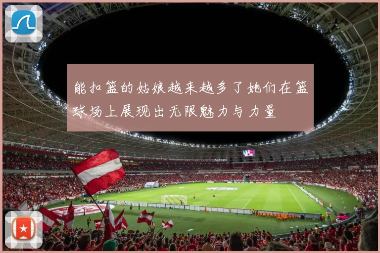 能扣篮的姑娘越来越多了她们在篮球场上展现出无限魅力与力量