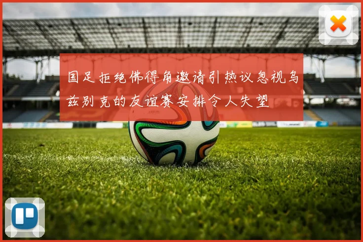 国足拒绝佛得角邀请引热议忽视乌兹别克的友谊赛安排令人失望
