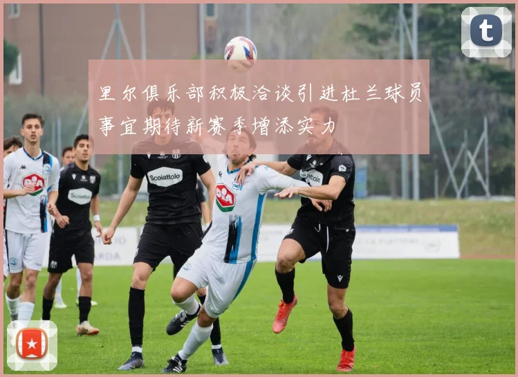 里尔俱乐部积极洽谈引进杜兰球员事宜期待新赛季增添实力