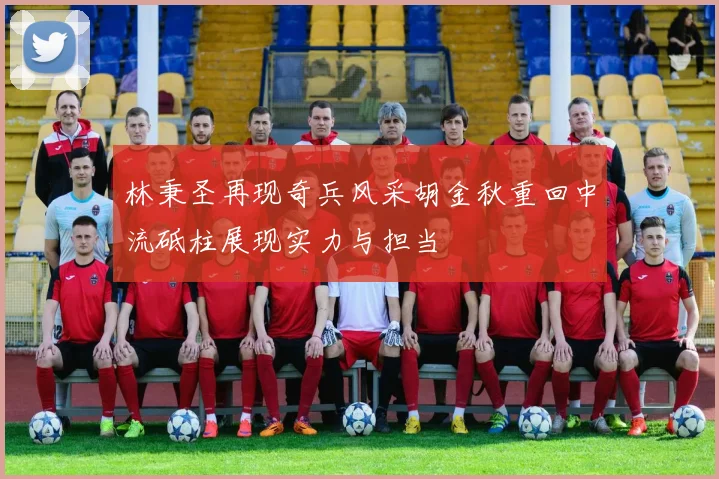 林秉圣再现奇兵风采胡金秋重回中流砥柱展现实力与担当