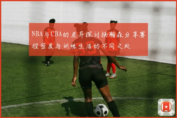 NBA与CBA的差异探讨杨瀚森分享赛程密度与训练生活的不同之处